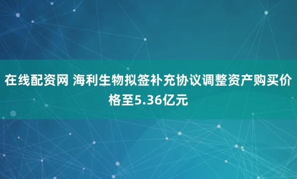 在线配资网 海利生物拟签补充协议调整资产购买价格至5.36亿元