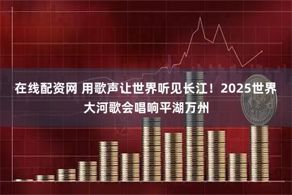 在线配资网 用歌声让世界听见长江！2025世界大河歌会唱响平湖万州