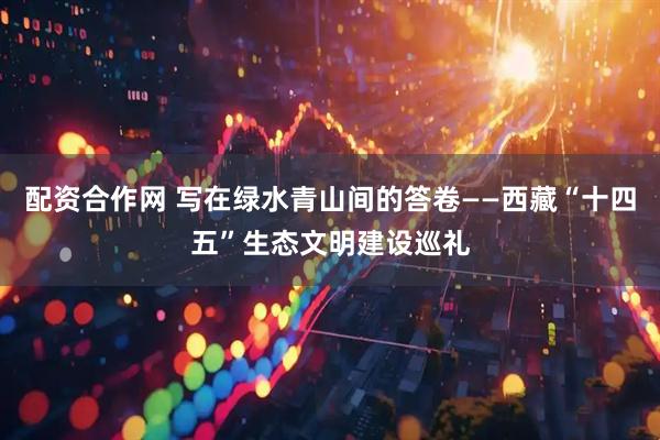 配资合作网 写在绿水青山间的答卷——西藏“十四五”生态文明建设巡礼