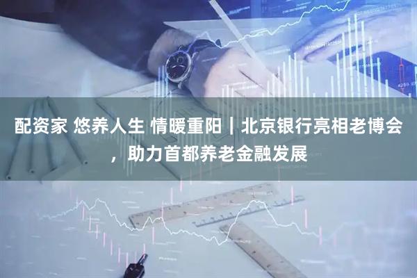 配资家 悠养人生 情暖重阳｜北京银行亮相老博会，助力首都养老金融发展